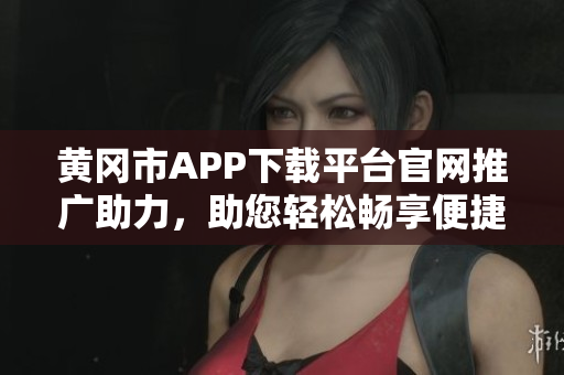 黃岡市APP下載平臺(tái)官網(wǎng)推廣助力，助您輕松暢享便捷服務(wù)