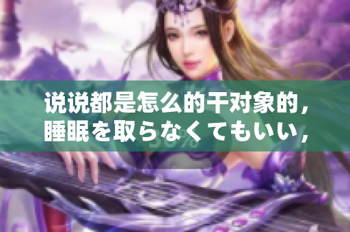 說說都是怎么的干對(duì)象的，睡眠を取らなくてもいい，睡覺抓著小雞一晚上會(huì)怎樣，睡過年紀(jì)最大的多少歲六十多，水潤(rùn)緊致銷魂低吟古代，水潤(rùn)緊致銷魂低吟527