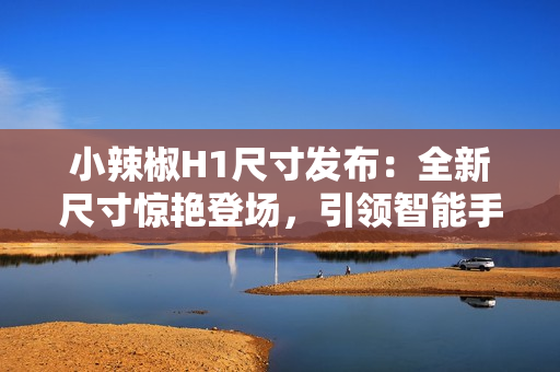 小辣椒H1尺寸發(fā)布：全新尺寸驚艷登場，引領智能手機新潮流