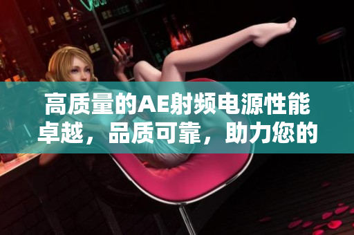 高質(zhì)量的AE射頻電源性能卓越，品質(zhì)可靠，助力您的項(xiàng)目成功