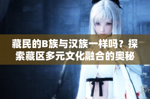 藏民的B族與漢族一樣嗎？探索藏區(qū)多元文化融合的奧秘