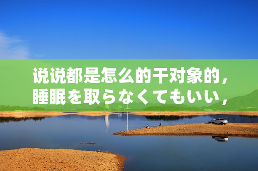 說(shuō)說(shuō)都是怎么的干對(duì)象的，睡眠を取らなくてもいい，睡覺(jué)抓著小雞一晚上會(huì)怎樣，睡過(guò)年紀(jì)最大的多少歲六十多，水潤(rùn)緊致銷魂低吟古代，水潤(rùn)緊致銷魂低吟683