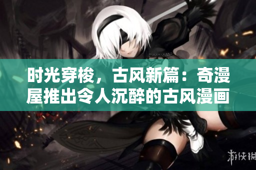 時(shí)光穿梭，古風(fēng)新篇：奇漫屋推出令人沉醉的古風(fēng)漫畫(huà)系列