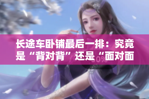 長(zhǎng)途車(chē)臥鋪?zhàn)詈笠慌牛壕烤故恰氨硨?duì)背”還是“面對(duì)面”座位更安全舒適？