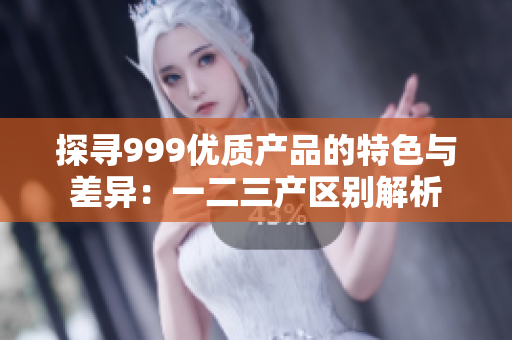 探尋999優(yōu)質(zhì)產(chǎn)品的特色與差異：一二三產(chǎn)區(qū)別解析