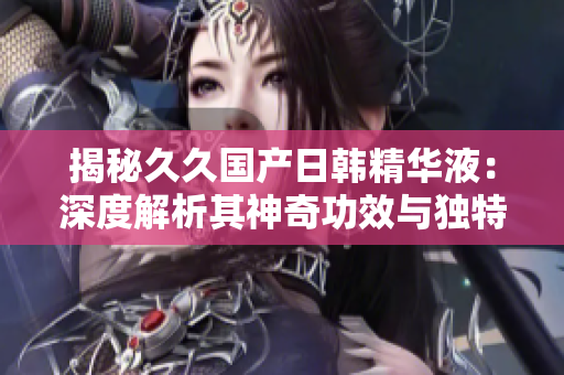 揭秘久久國產(chǎn)日韓精華液：深度解析其神奇功效與獨特魅力