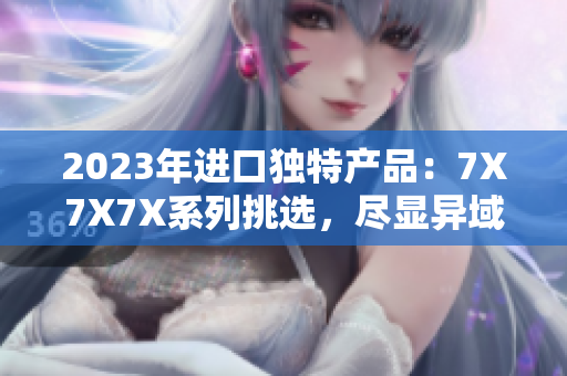 2023年進(jìn)口獨(dú)特產(chǎn)品：7X7X7X系列挑選，盡顯異域風(fēng)情