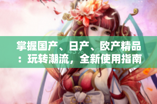 掌握國產(chǎn)、日產(chǎn)、歐產(chǎn)精品：玩轉(zhuǎn)潮流，全新使用指南！