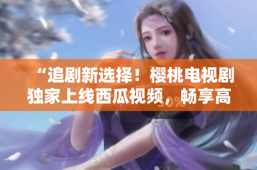 “追劇新選擇！櫻桃電視劇獨(dú)家上線西瓜視頻，暢享高清好戲！”