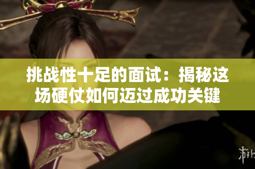 挑戰(zhàn)性十足的面試：揭秘這場硬仗如何邁過成功關(guān)鍵
