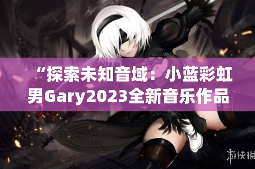 “探索未知音域：小藍(lán)彩虹男Gary2023全新音樂作品引領(lǐng)時(shí)代潮流”