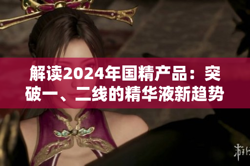 解讀2024年國精產(chǎn)品：突破一、二線的精華液新趨勢