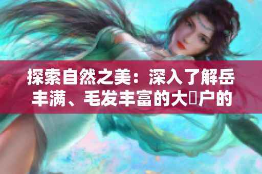 探索自然之美：深入了解岳豐滿、毛發(fā)豐富的大隂戶的生態(tài)與進(jìn)化