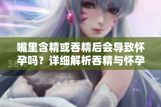 嘴里含精或吞精后會導(dǎo)致懷孕嗎？詳細(xì)解析吞精與懷孕之間的關(guān)系
