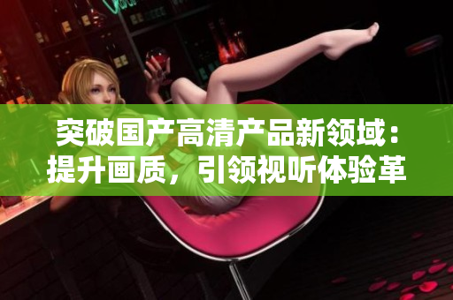 突破國產(chǎn)高清產(chǎn)品新領(lǐng)域：提升畫質(zhì)，引領(lǐng)視聽體驗(yàn)革命