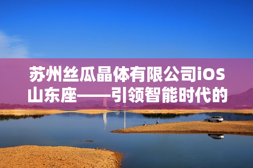 蘇州絲瓜晶體有限公司iOS山東座——引領(lǐng)智能時(shí)代的科技創(chuàng)新之路
