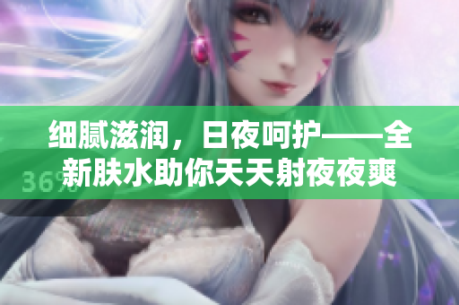 細(xì)膩?zhàn)虧?，日夜呵護(hù)——全新膚水助你天天射夜夜爽