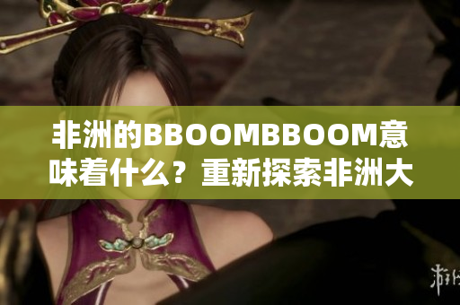 非洲的BBOOMBBOOM意味著什么？重新探索非洲大陸的繁榮與活力