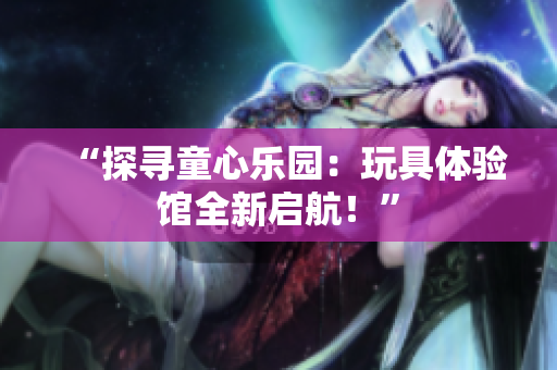 “探尋童心樂園：玩具體驗(yàn)館全新啟航！”