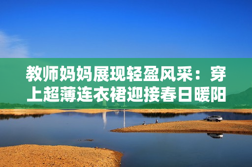 教師媽媽展現(xiàn)輕盈風(fēng)采：穿上超薄連衣裙迎接春日暖陽