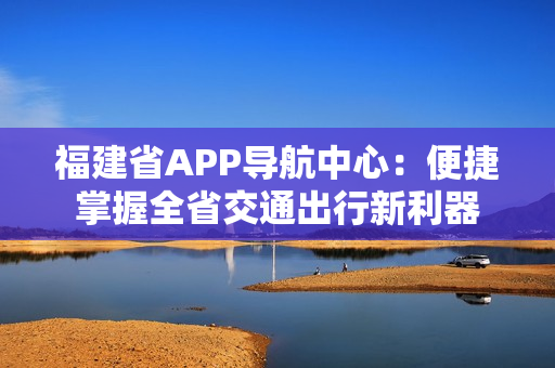 福建省APP導(dǎo)航中心：便捷掌握全省交通出行新利器
