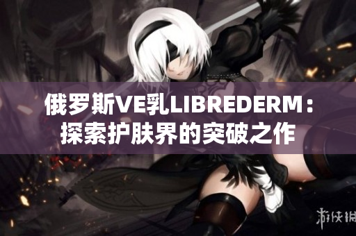 俄羅斯VE乳LIBREDERM：探索護膚界的突破之作