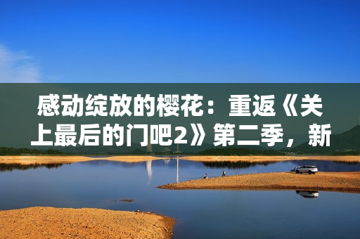 感動(dòng)綻放的櫻花：重返《關(guān)上最后的門(mén)吧2》第二季，新篇章盛放