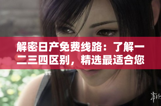 解密日產(chǎn)免費(fèi)線路：了解一二三四區(qū)別，精選最適合您的旅程
