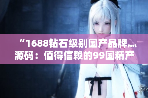 “1688鉆石級(jí)別國(guó)產(chǎn)品牌灬源碼：值得信賴的99國(guó)精產(chǎn)品”