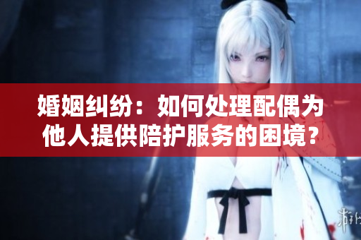婚姻糾紛：如何處理配偶為他人提供陪護服務(wù)的困境？