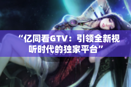 “億同看GTV：引領(lǐng)全新視聽(tīng)時(shí)代的獨(dú)家平臺(tái)”