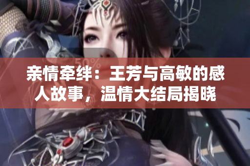 親情牽絆：王芳與高敏的感人故事，溫情大結局揭曉