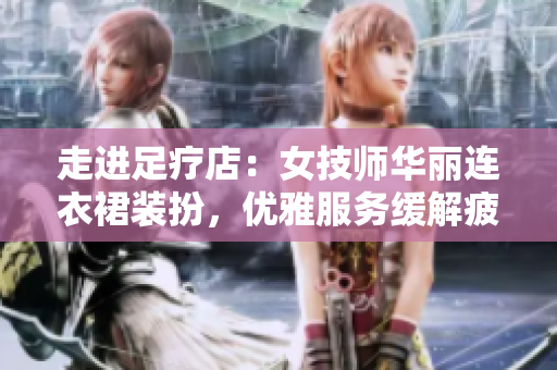 走進足療店：女技師華麗連衣裙裝扮，優(yōu)雅服務緩解疲勞