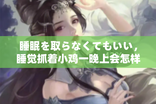 睡眠を取らなくてもいい，睡覺抓著小雞一晚上會怎樣，睡過年紀最大的多少歲六十多，水潤緊致銷魂低吟古代，水潤緊致銷魂低吟，說說都是怎么的干對象的862