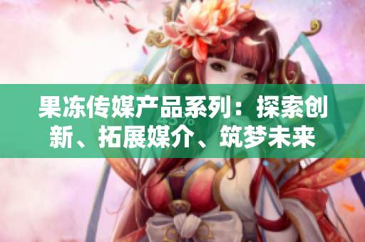 果凍傳媒產(chǎn)品系列：探索創(chuàng)新、拓展媒介、筑夢(mèng)未來(lái)