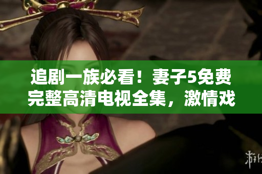 追劇一族必看！妻子5免費(fèi)完整高清電視全集，激情戲不斷，精彩不容錯(cuò)過(guò)！