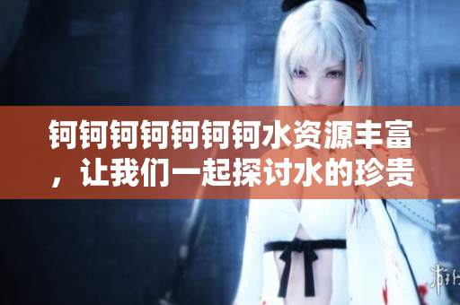 鈳鈳鈳鈳鈳鈳鈳水資源豐富，讓我們一起探討水的珍貴與重要性