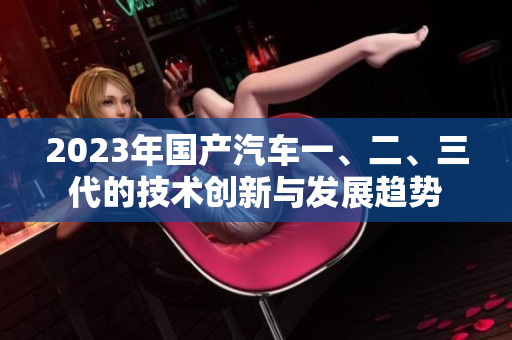 2023年國產汽車一、二、三代的技術創(chuàng)新與發(fā)展趨勢