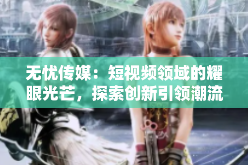 無(wú)憂傳媒：短視頻領(lǐng)域的耀眼光芒，探索創(chuàng)新引領(lǐng)潮流
