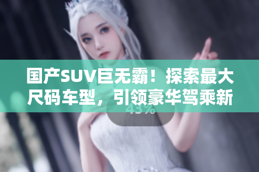 國(guó)產(chǎn)SUV巨無(wú)霸！探索最大尺碼車型，引領(lǐng)豪華駕乘新潮流