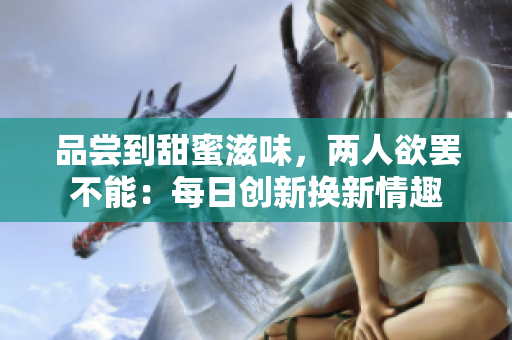 品嘗到甜蜜滋味，兩人欲罷不能：每日創(chuàng)新?lián)Q新情趣