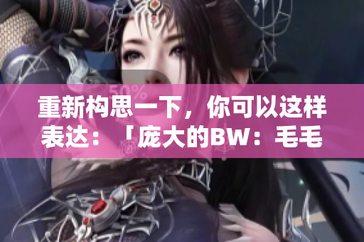 重新構(gòu)思一下，你可以這樣表達(dá)：「龐大的BW：毛毛多的壯觀世界」。