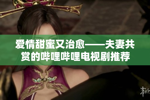 愛情甜蜜又治愈——夫妻共賞的嗶哩嗶哩電視劇推薦