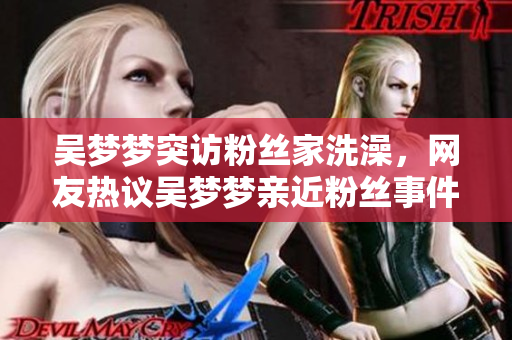 吳夢夢突訪粉絲家洗澡，網(wǎng)友熱議吳夢夢親近粉絲事件