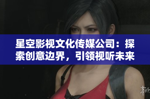 星空影視文化傳媒公司：探索創(chuàng)意邊界，引領(lǐng)視聽未來