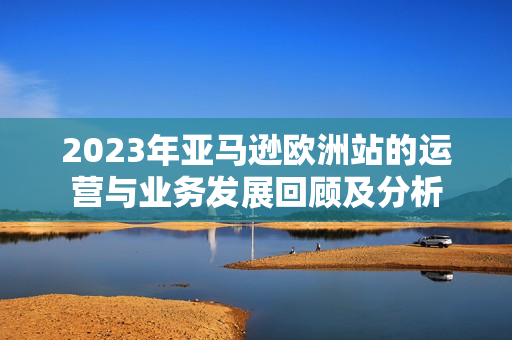 2023年亞馬遜歐洲站的運(yùn)營(yíng)與業(yè)務(wù)發(fā)展回顧及分析