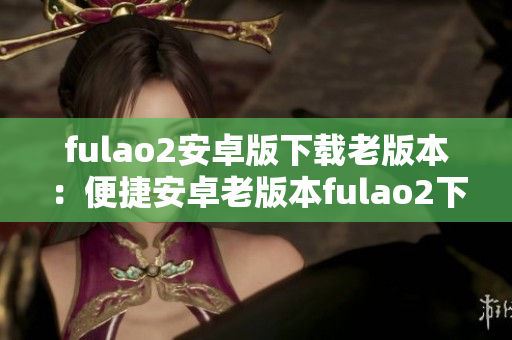 fulao2安卓版下載老版本：便捷安卓老版本fulao2下載攻略