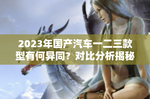 2023年國產(chǎn)汽車一二三款型有何異同？對比分析揭秘最新車型特點