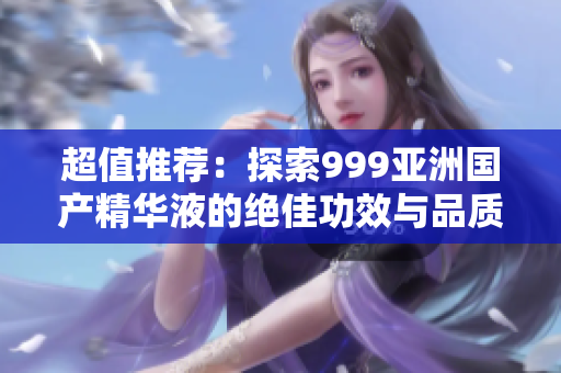超值推薦：探索999亞洲國產(chǎn)精華液的絕佳功效與品質(zhì)
