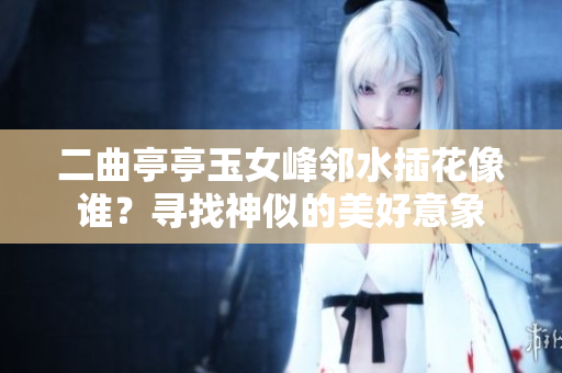 二曲亭亭玉女峰鄰水插花像誰？尋找神似的美好意象